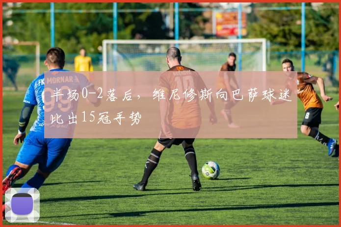 半场0-2落后，维尼修斯向巴萨球迷比出15冠手势