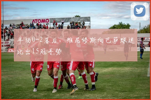 半场0-2落后，维尼修斯向巴萨球迷比出15冠手势